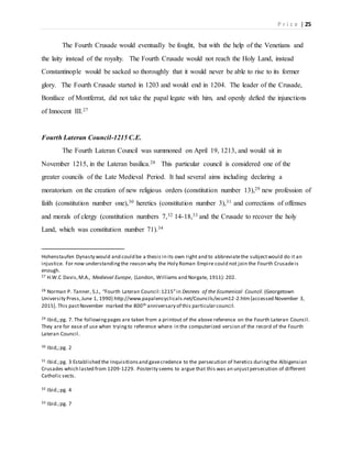 P r i c e | 25
The Fourth Crusade would eventually be fought, but with the help of the Venetians and
the laity instead of the royalty. The Fourth Crusade would not reach the Holy Land, instead
Constantinople would be sacked so thoroughly that it would never be able to rise to its former
glory. The Fourth Crusade started in 1203 and would end in 1204. The leader of the Crusade,
Boniface of Montferrat, did not take the papal legate with him, and openly defied the injunctions
of Innocent III.27
Fourth Lateran Council-1215 C.E.
The Fourth Lateran Council was summoned on April 19, 1213, and would sit in
November 1215, in the Lateran basilica.28 This particular council is considered one of the
greater councils of the Late Medieval Period. It had several aims including declaring a
moratorium on the creation of new religious orders (constitution number 13),29 new profession of
faith (constitution number one),30 heretics (constitution number 3),31 and corrections of offenses
and morals of clergy (constitution numbers 7,32 14-18,33 and the Crusade to recover the holy
Land, which was constitution number 71).34
Hohenstaufen Dynasty would and could be a thesis in its own right and to abbreviatethe subjectwould do it an
injustice. For now understandingthe reason why the Holy Roman Empire could not join the Fourth Crusadeis
enough.
27 H.W.C Davis,M.A., Medieval Europe, (London, Williams and Norgate, 1911): 202.
28 Norman P. Tanner, S.J., “Fourth Lateran Council:1215”in Decrees of the Ecumenical Council. (Georgetown
University Press,June 1, 1990) http://www.papalencyclicals.net/Councils/ecum12-2.htm[accessed November 3,
2015]. This pastNovember marked the 800th anniversary of this particularcouncil.
29 Ibid,;pg. 7. The followingpages are taken from a printout of the above reference on the Fourth Lateran Council.
They are for ease of use when tryingto reference where in the computerized version of the record of the Fourth
Lateran Council.
30 Ibid,;pg. 2
31 Ibid.;pg. 3 Established the Inquisitionsand gavecredence to the persecution of heretics duringthe Albigensian
Crusades which lasted from 1209-1229. Posterity seems to argue that this was an unjustpersecution of different
Catholic sects.
32 Ibid.;pg. 4
33 Ibid.;pg. 7
 