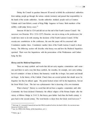 P r i c e | 26
During the Council in question Innocent III moved to forbid the ecclesiastical authorities
from making people go through the various ordeals (tortures) and passed that responsibility to
the hands of the secular authorities. Secular authorities included people such as Countess
Yolande and Count Robert, cousin of King Philip Augustus in France. Both members of the
nobility could judge heresy cases.35
Innocent III died in 1216 and did not see the end of the Fourth Lateran Council. His
successor was Honorius III (r. 1216-1227). Honorius was not as strong as his predecessor, but
would have more to do with ensuring the decisions of the Fourth Lateran Council. Of the
seventy-one constitutions in this conference, the ones this paper will be concerned with
Constitution number three. Constitution number three of the Fourth Lateran Council is about
heresy. The following section will describe what heresy was and how the Medieval Inquisition
operated. There were five Inquisitions with the persecutions of the Waldensians and Cathars
being the first.
Heresy and the Medieval Inquisitions
There are many symbols and words that did not carry negative connotations until some-
one used them in such a way that those symbols, the swastika, for example, now carry nothing
but evil reminders of times in history that humanity would like to forget, but cannot and should
not forget. In the history of the Catholic Church there are several periods that should never be
forgotten lest they be utilized again. The period looked at here will be the Inquisitions, but not
the Great Witch Craze. This last was a phenomenon that is deserving of its own treatment.
What is heresy? Heresy is a word that did not have a negative connotation until after
Constantine the Great declared Christianity the official religion of the Roman Empire after the
victory at Milvian Bridge in 314 C.E. But heresy goes further back than the fourth century; it
goes back to the second century. The word heretic is taken from the Greek word hairesein.36
34 Ibid.;pg. 17. Innocent III would not see the Fifth Crusadeto fruition.He died in 2016. His successor was
Honorius III (1216-1227).
35 Lea, loc.4994 in the History of the Inquisitions, vol. 1.
36 Peters, pg. 1.
 