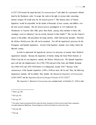 P r i c e | 31
(r.1227-1241) issued his papal decretal, Excommunicamus,52 and called for a permanent tribunal
head by the Dominican order. To assign this order to the right to oversee trials concerning
heretics Gregory IX would issue his Ille humani generis.53 This heinous piece of Vatican
legislation would be responsible for the deaths of thousands of men, women, and children over
the next several centuries. The Ille humani generis promulgated in 1231 authorized the
Dominicans to “exercise their office given them freely…paying close attention to those who
seemingly revert to orthodoxy” but are secretly heretical in their beliefs.54 This was the Vatican’s
answer to the politics and procedures for trying heretics, which had become unwieldy. Therefore
the Malleus Maleficarum, this will not be examined. Nor will the inquisitorial processes for the
Portuguese and Spanish Inquisitions. Several of the Inquisitor manuals were written before the
fifteenth century.
In order to understand the inquisitorial process it is necessary to examine three Medieval
inquisitorial manuals. Because the inquisition of witches during the Great Witch Hysteria or
Witch Craze has its own iniquitous manual, the Malleus Maleficarum. The Spanish Inquisition
goes well into the Enlightenment Era (1700-1799) and part of the Early and Middle Romantic
Era (1800-1819; and 1820-1839) before it is relinquished around 1830.55 Because of the
extensiveness of the Spanish Inquisition (1498-c.1830) no more will be said. Thus, the following
inquisitorial manuals will be studied. They include: the Manual for Inquisitors at Carcassonne
(1248-1249)56 and the Inquisition Record of Jacques Fournier (1312-1325).57
The Inquisitor’s Manual at Carcassonne was commissioned on October 21, 1244 so that
52 Peters, pg. 190.
53 Ibid.,pg. 191.
54 Ibid.,pg. 197.
55 The dates listed correspond with the dates the Great Composers of the era flourished.These composers
included Ludwig von Beethoven, Niccolo Paganini,and FranzSchubert to name only a few.
56 Ibid.,pg. 200.
57 Ibid.,pg.
 