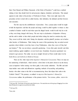 P r i c e | 32
friars Peter Durand and William Raymond, of the Order of Preachers,58 could have a method
relating to how they should look for and prosecute religious dissidents and heretics. This manual
appears to only relate to the province of Narbonne in France. There were eight steps to the
procedure on how to deal with so-called heretics, their defenders, the defamed and their favorers
and concealers.
The first step was the establishment of procedure. First, a proper place would be sought
to hold the inquisition and then the people and clergy would be called together to witness it, then
a method of citation would be read where upon the alleged heretic would be told why he or she
or they were being charged with heresy. The next step is a declaration of abjuration of heresy
and the oath is similar to that which people take before taking the stand in a modern-day trial.
They swear to tell the whole truth. During the abjuration oath the plaintiff promises not to harbor
other heretics or Waldensians. Third, during the course of the questioning they are asked several
questions about whether or not they knew of any Waldensians, where they were or if they had
any business.59 This was not always a peaceful questioning. It was often quite stressful and often
meant testifying against neighbors or even loved ones. Sometimes the person questioned was
tortured to get answers. The reality was not as straight forward as Peters would make it in his
book Heresy and Authority in Medieval Europe.
There are five other steps in the Inquisitor’s Manual for Carcassonne. Those six steps are
the summoning of individuals, which involves a form letter to the priest chosen to try the heresy
cases as inquisitor before turning over those guilty to the secular authorities. The fifth and sixth
steps include more oaths and affirmations regarding methods of reconciling and punishing
heretics who either return to the fold or excommunicating those that abjure their oaths to the
Catholic Church.60 The penance, as outlined in step six of the Inquisitor’s Manual for
Carcassonne outlines the performance of the penance involve. Two crosses, yellow, were to be
58 Ibid.;pg. 200. The Order of Preachers were Dominicans. This would be one of the group of begging friars John
Wycliffewould rail againstaround themid-1360s.
59 Ibid.;pg. 201.
60Ibid.;204.
 