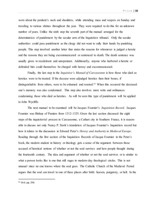 P r i c e | 33
worn about the penitent’s neck and shoulders, while attending mass and vespers on Sunday and
traveling to various shrines throughout the year. They were required to do this for an unknown
number of years. Unlike the sixth step the seventh part of the manual arranged for the
determination of punishment by the secular arm of the Inquisition tribunal. Only the secular
authorities could pass punishment as the clergy did not want to sully their hands by punishing
people. This step involved another letter that states the reasons for whomever is judged a heretic
and the reasons they are being excommunicated or sentenced to death. The death sentence was
usually given to recalcitrant and unrepentant. Additionally, anyone who harbored a heretic or
defended him could themselves be charged with heresy and excommunicated.
Finally, the last step in the Inquisitor’s Manual of Carcassonne is how those who died as
heretics were to be treated. If the decease were adjudged heretics then their bones, if
distinguishable from others, were to be exhumed and roasted.61 When this occurred the deceased
one’s memory was also condemned. This step also involves more writs and ordinances
condemning those who died as heretics. As will be seen this type of punishment will be applied
to John Wycliffe.
The next manual to be examined will be Jacques Fournier’s Inquisition Record. Jacques
Fournier was Bishop of Pamiers from 1312-1325. Given the last section discussed the eight
steps of the inquisitorial process in Carcassonne, a Cathari city in Southern France, it is reason-
able to discuss not only Nancy P. Stork’s translation of Jacques Fournier’s Inquisition record but
how it relates to the discussion in Edward Peter’s Heresy and Authority in Medieval Europe.
Reading through the first section of the Inquisition Records of Jacque Fournier in the Peter’s
book, the modern student in history or theology gets a sense of the argument between those
accused of heretical notions of whether or not the soul survives and how people thought during
the fourteenth century. The idea and argument of whether or not the soul survives or is similar to
what a person looks like is one that still rages in modern-day theological circles. This is not
unusual since no one knows where the soul goes. The Catholic Church of the Medieval Period
argues that the soul can travel to one of three places after birth: heaven, purgatory, or hell. In the
61 Ibid.;pg. 206.
 
