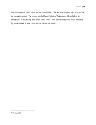 P r i c e | 34
case of unbaptized infants there was the idea of limbo. This last was dissolved after Vatican II in
the twentieth century. The people who had been Cathari or Waldensians did not believe in
indulgences or that buying them could save a soul.62 This idea of indulgences would be denied
by Martin Luther as well. More will be said on this shortly.
62 Ibid;pg. 261.
 