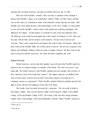 P r i c e | 37
education like at Oxford University and what was Oxford University like in 1340?
Who were John Wycliffe’s enemies? Why were they so adamant in their attempts to
destroy John Wycliffe’s legacy as an ecclesiastical scholar? Politics are often vicious and they
were no less vicious in ecclesiastical circles in the fourteenth century than they are today. John
Wycliffe also wrote during the time of the Papal Schism (1378-1417). Finally, it is not possible
to cover all of John Wycliffe’s works or those of his predecessors and those theologians who
influenced his writings. For that purpose, it is practical to stick to the most important issues.
The following works would be used against him at the Council of Constance in 1415. They were
his issues with the friars and his treatises on the Eucharist. He also wrote dominium and
Triagolus. These works would also be used against him at the Council of Constance. Along with
those works are the Wycliffe Bible, his Postilla and his Confessio. The last was a response to the
bishops and Archbishop Sudbury, before his death, on charges of heresy. His final work was the
Opus Evangelicum and the Antichristo. He would die before completing this work.
Oxford University
Oxford University was less than three-hundred years old when John Wycliffe joined the
university first as a student and later as a member of the faculty. The word “universitas” once
meant gild. The Oxford University John Wycliffe attended does not resemble what we know of
how a university looks in the twenty-first century.68 The original university was different than
what we know today. It did not have the look it does today, instead it was made up of a
community known as a corporation.69 When Wycliffe attended Oxford he probably spent his first
night in an inn with the term beginning on the Feast of St. Denys.
The Faculty of the Arts ruled the university’s curriculum. The Arts could be found in
four distinct colleges. They were the Merton College (1264), Queen’s College (1341), Balliol
College (1263) and Hertford College (1283). The Faculty of the Arts had a strong Scholastic
tradition built on the teachings of the Greek philosopher Aristotle. Before Wycliffe could go on
68 Evans, pg. 21.
69 Ibid.;pg. 18.
 