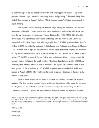 P r i c e | 38
to study theology or the law he had to master the first seven approved courses. They were
grammar, rhetoric, logic, arithmetic, astronomy, music, and geometry.70 He would likely have
studied these subjects in Queen’s College. This is because Merton’s College was reserved for
higher learning.
John Wycliffe studied theology at Merton College among the calculators and his forte
was natural philosophy. One of the men who made an influence on John Wycliffe would have
been the late-Archbishop of Canterbury, Thomas Bradwardine (1300-1349). Like Wycliffe,
Bradwardine was a Mertonian who became archbishop after the death of John Ufford and
succumbed to the Black Plague after only thirty-eight days.71 Wycliffe graduated from Queen’s
College in 1356, but before he graduated he had already been “ordained a subdeacon in March of
1351. A month later in April he was ordained a deacon and in September received the Sacrament
of Holy Orders and ordained a priest by the Archbishop of York, William de la Zouche at York
Minster.”72 In 1356, he entered Merton College as a probationary fellow. Upon receiving his
Master’s Degree he became the parish priest of Fillingham, Lincolnshire, in May of 1361 and
later the parish priest of Bristol of Aust at Westbury. His request for a canonry seems to have
been ignored. A few years later in 1363 Wycliffe requested to return to Oxford, which was
granted in August of 1363. He would begin his work to receive a doctorate in theology in the
autumn of that year.73
Wycliffe would receive his doctorate in theology once he had completed the required
regimen. The first was four years of lectures and formal disputations while caring for his parish
in Fillingham and his prebend in Aust. He also had to complete his commentary on Peter
Lombard’s Sentences. Once all this was completed he would receive his doctorate. Wycliffe
70 John de Wycliffe. Tracts and Treatises of John de Wycliffe, D.D. (1845).(Glasgow: Oxford University Press,1976):
loc.342. KindleBook. This book was made availablethrough the Gutenberg Projectand through the Liberty Fund,
Inc. The Liberty Fund’s address and phone number is listed in the copyrightand fair usesection of the downloaded
book.
71 Lahey, pg. 39.
72 Ibid.;pg. 5
73 Ibid.;pg. 6.
 