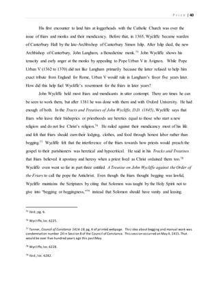 P r i c e | 40
His first encounter to land him at loggerheads with the Catholic Church was over the
issue of friars and monks and their mendicancy. Before that, in 1365, Wycliffe became warden
of Canterbury Hall by the late-Archbishop of Canterbury Simon Islip. After Islip died, the new
Archbishop of Canterbury, John Langham, a Benedictine monk.75 John Wycliffe shows his
tenacity and early anger at the monks by appealing to Pope Urban V in Avignon. While Pope
Urban V (1362 to 1370) did not like Langham primarily because the latter refused to help him
exact tribute from England for Rome, Urban V would rule in Langham’s favor five years later.
How did this help fuel Wycliffe’s resentment for the friars in later years?
John Wycliffe held most friars and mendicants in utter contempt. There are times he can
be seen to work them, but after 1381 he was done with them and with Oxford University. He had
enough of both. In the Tracts and Treatises of John Wycliffe, D.D. (1845), Wycliffe says that
friars who leave their bishoprics or priesthoods are heretics equal to those who start a new
religion and do not live Christ’s religion.76 He railed against their mendicancy most of his life
and felt that friars should earn their lodging, clothes, and food through honest labor rather than
begging.77 Wycliffe felt that the interference of the friars towards how priests would preach the
gospel to their parishioners was heretical and hypocritical. He said in his Tracks and Treatises
that friars believed it apostasy and heresy when a priest lived as Christ ordained them too.78
Wycliffe even went so far in part three entitled A Treatise on John Wycliffe against the Order of
the Friars to call the pope the Antichrist. Even though the friars thought begging was lawful,
Wycliffe maintains the Scriptures by citing that Solomon was taught by the Holy Spirit not to
give into “begging or beggingness,”79 instead that Solomon should have vanity and leasing.
75 Ibid.;pg. 6.
76 Wycliffe,loc.6225.
77 Tanner, Council of Constance 1414-18,pg. 4 of printed webpage. This idea about begging and manual work was
condemnation number 24 in Session 8 of the Council of Constance. This session occurred on May 4, 1415. That
would be over five-hundred years ago this pastMay.
78 Wycliffe,loc.6228.
79 Ibid.;loc. 6282.
 