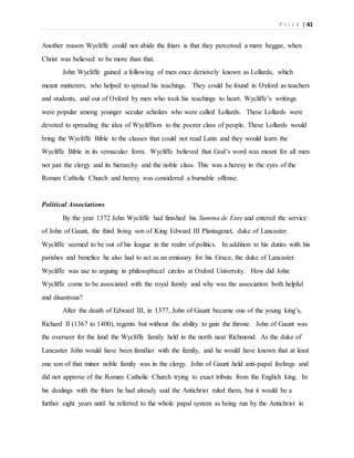 P r i c e | 41
Another reason Wycliffe could not abide the friars is that they perceived a mere beggar, when
Christ was believed to be more than that.
John Wycliffe gained a following of men once derisively known as Lollards, which
meant mutterers, who helped to spread his teachings. They could be found in Oxford as teachers
and students, and out of Oxford by men who took his teachings to heart. Wycliffe’s writings
were popular among younger secular scholars who were called Lollards. These Lollards were
devoted to spreading the idea of Wycliffism to the poorer class of people. These Lollards would
bring the Wycliffe Bible to the classes that could not read Latin and they would learn the
Wycliffe Bible in its vernacular form. Wycliffe believed that God’s word was meant for all men
not just the clergy and its hierarchy and the noble class. This was a heresy in the eyes of the
Roman Catholic Church and heresy was considered a burnable offense.
Political Associations
By the year 1372 John Wycliffe had finished his Summa de Ente and entered the service
of John of Gaunt, the third living son of King Edward III Plantagenet, duke of Lancaster.
Wycliffe seemed to be out of his league in the realm of politics. In addition to his duties with his
parishes and benefice he also had to act as an emissary for his Grace, the duke of Lancaster.
Wycliffe was use to arguing in philosophical circles at Oxford University. How did John
Wycliffe come to be associated with the royal family and why was the association both helpful
and disastrous?
After the death of Edward III, in 1377, John of Gaunt became one of the young king’s,
Richard II (1367 to 1400), regents but without the ability to gain the throne. John of Gaunt was
the overseer for the land the Wycliffe family held in the north near Richmond. As the duke of
Lancaster John would have been familiar with the family, and he would have known that at least
one son of that minor noble family was in the clergy. John of Gaunt held anti-papal feelings and
did not approve of the Roman Catholic Church trying to exact tribute from the English king. In
his dealings with the friars he had already said the Antichrist ruled them, but it would be a
further eight years until he referred to the whole papal system as being run by the Antichrist in
 