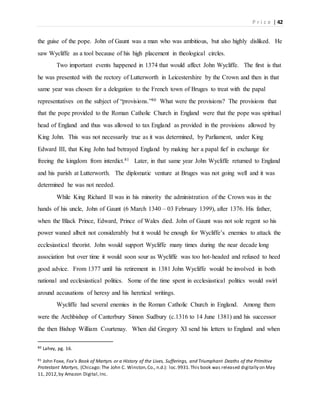 P r i c e | 42
the guise of the pope. John of Gaunt was a man who was ambitious, but also highly disliked. He
saw Wycliffe as a tool because of his high placement in theological circles.
Two important events happened in 1374 that would affect John Wycliffe. The first is that
he was presented with the rectory of Lutterworth in Leicestershire by the Crown and then in that
same year was chosen for a delegation to the French town of Bruges to treat with the papal
representatives on the subject of “provisions.”80 What were the provisions? The provisions that
that the pope provided to the Roman Catholic Church in England were that the pope was spiritual
head of England and thus was allowed to tax England as provided in the provisions allowed by
King John. This was not necessarily true as it was determined, by Parliament, under King
Edward III, that King John had betrayed England by making her a papal fief in exchange for
freeing the kingdom from interdict.81 Later, in that same year John Wycliffe returned to England
and his parish at Lutterworth. The diplomatic venture at Bruges was not going well and it was
determined he was not needed.
While King Richard II was in his minority the administration of the Crown was in the
hands of his uncle, John of Gaunt (6 March 1340 – 03 February 1399), after 1376. His father,
when the Black Prince, Edward, Prince of Wales died. John of Gaunt was not sole regent so his
power waned albeit not considerably but it would be enough for Wycliffe’s enemies to attack the
ecclesiastical theorist. John would support Wycliffe many times during the near decade long
association but over time it would soon sour as Wycliffe was too hot-headed and refused to heed
good advice. From 1377 until his retirement in 1381 John Wycliffe would be involved in both
national and ecclesiastical politics. Some of the time spent in ecclesiastical politics would swirl
around accusations of heresy and his heretical writings.
Wycliffe had several enemies in the Roman Catholic Church in England. Among them
were the Archbishop of Canterbury Simon Sudbury (c.1316 to 14 June 1381) and his successor
the then Bishop William Courtenay. When did Gregory XI send his letters to England and when
80 Lahey, pg. 16.
81 John Foxe, Fox’s Book of Martyrs or a History of the Lives, Sufferings, and Triumphant Deaths of the Primitive
Protestant Martyrs, (Chicago: The John C. Winston,Co., n.d.): loc.9931.This book was released digitally on May
11, 2012,by Amazon Digital,Inc.
 