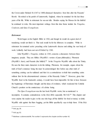 P r i c e | 48
the Crown under Richard II (1367 to 1400) distanced themselves from him after the Peasants’
Revolt. He retired to his parish of Lutterworth, England, where he remained for the last three
years of his life. While in retirement he was not idle. Besides saying his Masses for the faithful
he continued to write. His most important writings from this time frame include his Triagolus,
Confessio, and Opus Evangelicum.
Retirement
Work began on his English Bible in 1382, and though he would do a great deal of
translating would not finish it. That task would be for his followers to complete. While in
retirement he remained active preaching at his Lutterworth diocese and editing his vast body of
work. Lollardly had been cast out of Oxford by 1380.
John Wycliffe’s Triagolus, written in 1383, concerns a discussion between three
imaginary people. They are Alithia (Wycliffe’s version of pure philosophy), Phronesis
(Wycliffe’s hero), and Pseustis (the Infidel).94 In the Triagolus Wycliffe talks about the Trinity.
He uses his three main characters to do the talking. Phronesis, for example, argues about the
truth of God’s existence being the must be acknowledged first before any other truth of
something existing can be validated and that it is a contradiction to hold that something exists
without first for the aforementioned existence of the Heavenly Father.95 However, given that
Wycliffe lived in the fourteenth century, it would have been impossible for him to have foreseen
the beginnings of Darwinian thought and the ideas of evolution, which weakened the Catholic
Church’s position on the omniscience of a divine being.
The Opus Evangelicum was the last book Wycliffe wrote, but as mentioned is
incomplete. It contains contradictions to the Holy Bible especially Mt 5:42.96 This chapter and
verse enjoins the reader to give to the one who begs off the faithful for food or money or drink.
Wycliffe rails against the friars begging, yet the Bible specifically says to help them. If the Holy
94 Ibid.;pg. 28.
95 Ibid.;pg. 62.
96 Matthew is abbreviated Mt. The number 5 represents the chapter and the number 42.
 