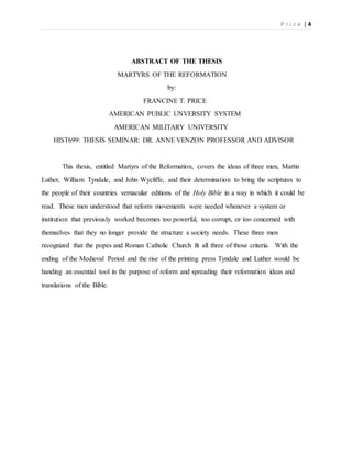 P r i c e | 4
ABSTRACT OF THE THESIS
MARTYRS OF THE REFORMATION
by:
FRANCINE T. PRICE
AMERICAN PUBLIC UNVERSITY SYSTEM
AMERICAN MILITARY UNIVERSITY
HIST699: THESIS SEMINAR: DR. ANNE VENZON PROFESSOR AND ADVISOR
This thesis, entitled Martyrs of the Reformation, covers the ideas of three men, Martin
Luther, William Tyndale, and John Wycliffe, and their determination to bring the scriptures to
the people of their countries vernacular editions of the Holy Bible in a way in which it could be
read. These men understood that reform movements were needed whenever a system or
institution that previously worked becomes too powerful, too corrupt, or too concerned with
themselves that they no longer provide the structure a society needs. These three men
recognized that the popes and Roman Catholic Church fit all three of those criteria. With the
ending of the Medieval Period and the rise of the printing press Tyndale and Luther would be
handing an essential tool in the purpose of reform and spreading their reformation ideas and
translations of the Bible.
 