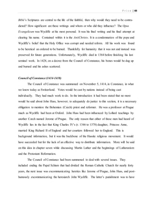 P r i c e | 49
Bible’s Scriptures are central to the life of the faithful, then why would they need to be contra-
dicted? How significant are these writings and whom or who did they influence? The Opus
Evangelicum was Wycliffe at his most personal. It was his final writing and his final attempt at
clearing his name. Contained within it is the AntiChristo. It is a condemnation of the pope and
Wycliffe’s belief that the Holy Office was corrupt and needed reform. All his work was found
to be heretical an ordered to be burned. Thankfully for humanity that it was not and instead was
preserved for future generations. Unfortunately, Wycliffe died in 1384 before finishing his last
seminal work. In 1428, on a decree from the Council of Constance, his bones would be dug up
and burned and his ashes scattered.
Council of Constance (1414-1418)
The Council of Constance was summoned on November 5, 1414, in Constance, in what
we know today as Switzerland. Votes would be cast by nations instead of being cast
individually. They had much work to do. In the introduction it had been stated that no more
would be said about John Huss, however; to adequately do justice to this section, it is a necessary
obligation to mention the Bohemian (Czech) priest and reformer. He was a professor at Prague
much as Wycliffe had been at Oxford. John Huss had been influenced by Lollard teachings by
another Czech named Jerome of Prague. The only reason that either of these men had heard of
Wycliffe lies in the fact that King Charles IV’s (r. 1346 to 1378) daughter, Princess Anne,
married King Richard II of England and her courtiers followed her to England. This is
background information, but it was the backbone of the Hussite religious movement. It would
have succeeded but for the lack of an effective way to distribute information. More will be said
on this idea in chapter seven while discussing Martin Luther and the beginnings of Lutheranism
and the Protestant Reformation.
The Council of Constance had been summoned to deal with several issues. They
included ending the Papal Schism that had divided the Roman Catholic Church for nearly forty
years, the next issue was excommunicating heretics like Jerome of Prague, John Huss, and post-
humously excommunicating the heresiarch John Wycliffe. The latter’s punishment was to have
 