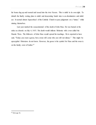 P r i c e | 50
his bones dug up and roasted and tossed into the river Severn. This is sinful in its own right. To
disturb the finally resting place is sinful and desecrating burial sites is an abomination and sinful
act. It seemed almost hypocritical of the Catholic Church to pass judgement on a “sinner,” while
sinning themselves.
Last year marked the sexacentennial of the death of John Huss. He was burned at the
stake as a heretic on July 6, 1415. His death would inflame Bohemia with a war called the
Hussite Wars. The followers of John Huss would spread his teachings. He is reported to have
said, “Today you roast a goose, but a swan will come who you will not silence.” This might be
apocryphal. Historians do not know. However, the goose is the symbol for Huss and the swan is
on the family crest of Luther.97
97 Ibid.;pg. 55.
 