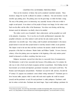 P r i c e | 51
CHAPTER FIVE: GUTENBERG PRINTING PRESS
There are few inventions in history that can be considered watershed moments. These
inventions change the way life is affected for centuries or millennia. One such invention was the
movable type printing press. The printing press was the great hinge on which the future swung.
The story of the printing press is an interesting one, especially because of the rate at which it
caught on and spread. It was almost as if the people of Europe were hungry for the written word.
Such was the affect and the effect of the Renaissance. New ideas were forming and the long
dormant search for information was finally about to be satisfied.
The written word is one of mankind’s finest achievements and has propelled our world
to the pinnacles of greatness. Yet, it was the era of scrolls and illuminated manuscripts that
propelled civilization out of the medieval world and into the early modern period. That
achievement was movable type. Once writing could be printed and disseminated to the masses
people learned to read and when people learned to read they learned to think an ask questions.
This chapter is tied to the next three and thus to advance the narrative should be told from the
perspective of the final two reformers: Martin Luther and William Tyndale. For now, however,
a history of how the printing press was important to the beginning of the early modern period
should be discussed as it affects everything from here on out.
Religious movements succeed best when there is a successful form of communication.
The Reformation is said to have succeeded only because of the printing press. For centuries the
only way to write a book was by hand on papyrus and later on parchment. Book binding had not
been invented yet so books and important government documents were kept in scroll form. The
Romans used both papyrus and parchment. Parchment was used for wills and laws, but until the
4th century C.E. papyrus was considered a more refined writing instrument.98 Parchment grew in
favor because unlike papyrus which is made with reeds stuck together ink could be scraped
(erased) and the parchment re-used. Re-used parchment is called palimpsest. Parchment could
also be written on both sides. Parchment also lasted longer. Paper would challenge parchment for
98 Harry Ransom Center, “Early Writing,” Books Before and After the Gutenberg Bible. (University of Texas at
Austin, n.d.) http://www.hrc.utexas.edu/educator/modules/gutenberg/books/ [accessed October 23, 2015].
 