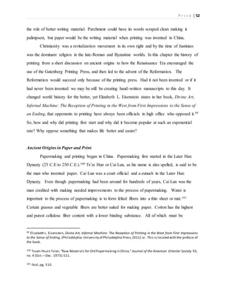 P r i c e | 52
the role of better writing material. Parchment could have its words scraped clean making it
palimpsest, but paper would be the writing material when printing was invented in China.
Christianity was a revitalization movement in its own right and by the time of Justinian
was the dominant religion in the late-Roman and Byzantine worlds. In this chapter the history of
printing from a short discussion on ancient origins to how the Renaissance Era encouraged the
use of the Gutenberg Printing Press, and then led to the advent of the Reformation. The
Reformation would succeed only because of the printing press. Had it not been invented or if it
had never been invented we may be still be creating hand-written manuscripts to this day. It
changed world history for the better, yet Elizabeth L. Eisenstein states in her book, Divine Art,
Infernal Machine: The Reception of Printing in the West from First Impressions to the Sense of
an Ending, that opponents to printing have always been officials in high office who opposed it.99
So, how and why did printing first start and why did it become popular at such an exponential
rate? Why oppose something that makes life better and easier?
Ancient Origins in Paper and Print
Papermaking and printing began in China. Papermaking first started in the Later Han
Dynasty (25 C.E to 250 C.E.).100 Ts’ai Hun or Cai Lun, as his name is also spelled, is said to be
the man who invented paper. Cai Lun was a court official and a eunuch in the Later Han
Dynasty. Even though papermaking had been around for hundreds of years, Cai Lun was the
man credited with making needed improvements to the process of papermaking. Water is
important to the process of papermaking is to form felted fibers into a thin sheet or mat.101
Certain grasses and vegetable fibers are better suited for making paper. Cotton has the highest
and purest cellulose fiber content with a lower binding substance. All of which must be
99 Elizabeth L. Eisenstein, Divine Art, Infernal Machine: The Reception of Printing in the West from First Impressions
to the Sense of Ending, (Philadelphia:University of Philadelphia Press,2011):xi. This is located with the preface of
the book.
100 Tsuen-Hsuin Tsien, “Raw Materials for Old Papermakingin China,”Journal of the American Oriental Society 93,
no. 4 (Oct.—Dec. 1973):511.
101 Ibid.;pg. 510.
 