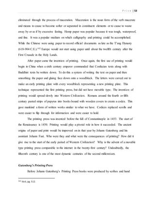 P r i c e | 53
eliminated through the process of maceration. Maceration is the noun form of the verb macerate
and means to cause to become softer or separated in constituent elements or to cause to waste
away by or as if by excessive fasting. Hemp paper was popular because it was tough, waterproof,
and fine. It was a popular medium on which calligraphy and printing could be accomplished.
While the Chinese were using paper to record official documents as late as the T’ang Dynasty
(618-904 C.E.).102 Europe would not start using paper until about the twelfth century after the
First Crusade in the Holy Lands.
After paper came the invention of printing. Once again, the first use of printing would
begin in China when a sixth century emperor commanded that Confucian texts along with
Buddhist texts be written down. To do this a system of writing the text on paper and then
smoothing the paper and gluing face down onto a woodblock. The letters were carved out to
make an early printing plate with every woodblock representing a new printing plate. This
technique represented the first printing press, but did not have movable type. The invention of
printing would spread slowly into Western Civilization. Romans around the fourth or fifth
century pasted strips of papyrus into books bound with wooden covers to create a codex. This
gave mankind a form of written works similar to what we have. Codices replaced scrolls and
were easier to flip through for information and were easier to hold.
The printing press was invented before the fall of Constantinople in 1453. The start of
the Renaissance is 1450. Printing would play a pivotal role in how it succeeded. The ancient
origins of paper and print would be improved on in that year by Johann Gutenberg and his
assistant Johann Fust. Who were they and what were the consequences of printing? How did it
give rise to the start of the early period of Western Civilization? Why is the advent of a movable
type printing press comparable to the internet in the twenty-first century? Undoubtedly, the
fifteenth century is one of the most dynamic centuries of the second millennium.
Gutenberg’s Printing Press
Before Johann Gutenberg’s Printing Press books were produced by scribes and hand
102 Ibid.;pg. 512.
 
