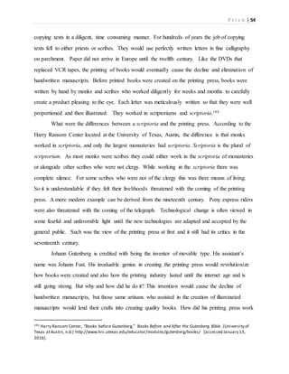 P r i c e | 54
copying texts in a diligent, time consuming manner. For hundreds of years the job of copying
texts fell to either priests or scribes. They would use perfectly written letters in fine calligraphy
on parchment. Paper did not arrive in Europe until the twelfth century. Like the DVDs that
replaced VCR tapes, the printing of books would eventually cause the decline and elimination of
handwritten manuscripts. Before printed books were created on the printing press, books were
written by hand by monks and scribes who worked diligently for weeks and months to carefully
create a product pleasing to the eye. Each letter was meticulously written so that they were well
proportioned and then illustrated. They worked in scriptoriums and scriptoria.103
What were the differences between a scriptoria and the printing press. According to the
Harry Ransom Center located at the University of Texas, Austin, the difference is that monks
worked in scriptoria, and only the largest monasteries had scriptoria. Scriptoria is the plural of
scriptorium. As most monks were scribes they could either work in the scriptoria of monasteries
or alongside other scribes who were not clergy. While working in the scriptoria there was
complete silence. For some scribes who were not of the clergy this was there means of living.
So it is understandable if they felt their livelihoods threatened with the coming of the printing
press. A more modern example can be derived from the nineteenth century. Pony express riders
were also threatened with the coming of the telegraph. Technological change is often viewed in
some fearful and unfavorable light until the new technologies are adapted and accepted by the
general public. Such was the view of the printing press at first and it still had its critics in the
seventeenth century.
Johann Gutenberg is credited with being the inventor of movable type. His assistant’s
name was Johann Fust. His invaluable genius in creating the printing press would revolutionize
how books were created and also how the printing industry lasted until the internet age and is
still going strong. But why and how did he do it? This invention would cause the decline of
handwritten manuscripts, but those same artisans who assisted in the creation of illuminated
manuscripts would lend their crafts into creating quality books. How did his printing press work
103 Harry Ransom Center, “Books before Gutenberg,” Books Before and After the Gutenberg Bible. (University of
Texas atAustin, n.d.) http://www.hrc.utexas.edu/educator/modules/gutenberg/books/ [accessed January 13,
2016].
 