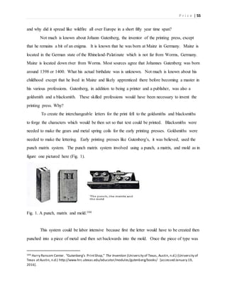P r i c e | 55
and why did it spread like wildfire all over Europe in a short fifty year time span?
Not much is known about Johann Gutenberg, the inventor of the printing press, except
that he remains a bit of an enigma. It is known that he was born at Mainz in Germany. Mainz is
located in the German state of the Rhineland-Palatinate which is not far from Worms, Germany.
Mainz is located down river from Worms. Most sources agree that Johannes Gutenberg was born
around 1398 or 1400. What his actual birthdate was is unknown. Not much is known about his
childhood except that he lived in Mainz and likely apprenticed there before becoming a master in
his various professions. Gutenberg, in addition to being a printer and a publisher, was also a
goldsmith and a blacksmith. These skilled professions would have been necessary to invent the
printing press. Why?
To create the interchangeable letters for the print fell to the goldsmiths and blacksmiths
to forge the characters which would be then set so that text could be printed. Blacksmiths were
needed to make the gears and metal spring coils for the early printing presses. Goldsmiths were
needed to make the lettering. Early printing presses like Gutenberg’s, it was believed, used the
punch matrix system. The punch matrix system involved using a punch, a matrix, and mold as in
figure one pictured here (Fig. 1).
Fig. 1. A punch, matrix and mold.104
This system could be labor intensive because first the letter would have to be created then
punched into a piece of metal and then set backwards into the mold. Once the piece of type was
104 Harry Ransom Center. “Gutenberg’s PrintShop,” The Invention (University of Texas, Austin, n.d.) (University of
Texas atAustin, n.d.) http://www.hrc.utexas.edu/educator/modules/gutenberg/books/ [accessed January 19,
2016].
 