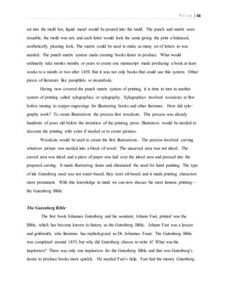 P r i c e | 56
set into the mold hot, liquid metal would be poured into the mold. The punch and matrix were
resuable, the mold was not, and each letter would look the same giving the print a balanced,
aesthetically pleasing look. The matrix could be used to make as many set of letters as was
needed. The punch matrix system made creating books faster to produce. What would
ordinarily take monks months or years to create one manuscript made producing a book at least
weeks to a month or two after 1450. But it was not only books that could use this system. Other
pieces of literature like pamphlets or incunabula.
Having now covered the punch matrix system of printing, it is time to turn to another
system of printing called xylographics or xylography. Xylographics involved woodcuts at first
before turning to copper engravings for illustrating books and other literature. How did xylo-
graphy work? To create illustrations the process first woodcuts. This process was already
hundreds of years old before the invention of the printing press. Illustrators would be needed to
decorate the printing with color if needed or to create pictures.
Woodcuts would be used to create the first illustrations. The process involved carving
whatever picture was needed into a block of wood. The uncarved area was not inked. The
carved area was inked and a piece of paper was laid over the inked area and pressed into the
prepared carving. It made illustrating faster and eliminated the need for hand painting. The type
of ink Gutenberg used was not water-based, they were oil-based and it made printing characters
more permanent. With this knowledge in mind we can now discuss his most famous printing—
the Gutenberg Bible.
The Gutenberg Bible
The first book Johannes Gutenberg and his assistant, Johann Fust, printed was the
Bible, which has become known to history as the Gutenberg Bible. Johann Fust was a lawyer
and goldsmith, who literature has mythologized as Dr. Johannes Faust. The Gutenberg Bible
was completed around 1455, but why did Gutenberg choose to write it? What was his
inspiration? There was only one inspiration for the Gutenberg Bible and that was Gutenberg’s
desire to produce books more quickly. He needed Fust’s help. Fust had the money Gutenberg
 