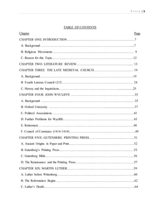 P r i c e | 5
TABLE OF CONTENTS
Chapter Page
CHAPTER ONE: INTRODUCTION………………………………………………………7
A. Background………………………………………………………………………….....7
B. Religious Movements…………………………………………………………………. 9
C. Reason for this Topic………………………………………………………………….12
CHAPTER TWO: LITERATURE REVIEW…………………………………………….. 13
CHAPTER THREE: THE LATE MEDIEVAL CHURCH………………………………. 19
A. Background……………………………………………………………………………19
B Fourth Lateran Council-1215………………………………………………………… 24
C. Heresy and the Inquisitions………………….……………………………...................25
CHAPTER FOUR: JOHN WYCLIFFE …………………………………………………...35
A. Background ……………………………………………………………………………35
B. Oxford University ……………………………………………......................................37
C. Political Associations………..…………………………………………………………41
D. Further Problems for Wycliffe…………………………………………………………43
E. Retirement…………..………………………………………………………………….48
F. Council of Constance (1414-1418)……………………………………………………..49
CHAPTER FIVE: GUTENBERG PRINTING PRESS……………………………………51
A. Ancient Origins in Paper and Print…………………………………………………….52
B. Gutenberg’s Printing Press…………………………………………………………….53
C. Gutenberg Bible………………………………………………………………………..56
D. The Renaissance and the Printing Press……………………………………………….57
CHAPTER SIX: MARTIN LUTHER….…………………………………………………..59
A. Luther before Wittenberg………………………………………………………………60
B. The Reformation Begins………………………………………………………………..62
C. Luther’s Death………………………………………………………………………….64
 