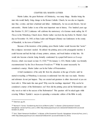P r i c e | 59
CHAPTER SIX: MARTIN LUTHER
Martin Luther, the great Reformer of Christianity, was many things. Besides being the
man who would finally bring change to the Roman Catholic Church, he was also an Augustia-
nian friar, a writer, and later a husband and father. Additionally, he was an anti-Zionist, but not
anti-semitic. Martin Luther is one of the most important men in history. Five hundred years ago
this October 31, 2017, Lutherans will celebrate the anniversary of a German monk nailing his 95
Theses to the Wittenberg Church doors. Martin Luther was born the day before St. Martin’s feast
day on November 10, 1483, to Hans Luder and Margaret (Hanna) nee Lindemann in the county
of Mansfield, in the town of Eisleben.105
Because of the invention of the printing press Martin Luther would become that “savior”
that a religious movement needed. He utilized the printing press as the propaganda machine it
could become and had the help of many printers, artisans, and book binders to help him. He
would also become a heretic being formally condemned by a papal bull known as Exsurge
Domine, which was issued on June 15, 1520.106 On January 3, 1521, Martin Luther was formally
excommunicated by the Decet Romanum Pontificem.107 While he cannot necessarily be
considered a martyr, Martin Luther can be the Father of Protestantism.
A brief examination of his early life from his education at the age of twelve until he
started to teaching at Wittenberg is necessary to understand how this man was made. Heretics
and reformers do not just happen. They are created and greatness is either discovered or you are
born with it. What made this man great? Why were his teachings important? Why can he be
considered a martyr of the Reformation era? How did the printing press aid his Reformation and
why was it so vital to the success of the Reformation? This question will be asked again while
covering William Tyndale’s success in spreading a vernacular edition of the Bible in early
105 Oberman; pg. 83.
106 Norman P. Tanner, “Condemning the Errors of Martin Luther,” in Decrees of the Ecumenical Councils.
Georgetown University Press,June 1, 1990. http://www.papalencyclicals.net/Leo10/l10exdom.htm [accessed
October 23, 2015].
107 Ibid.,“Decet Romanum Pontificem,” in Decrees of the Ecumenical Councils. Georgetown University Press,June 1,
1990.http://www.papalencyclicals.net/Leo10/l10decet.htm [accessed October 23, 2015].
 