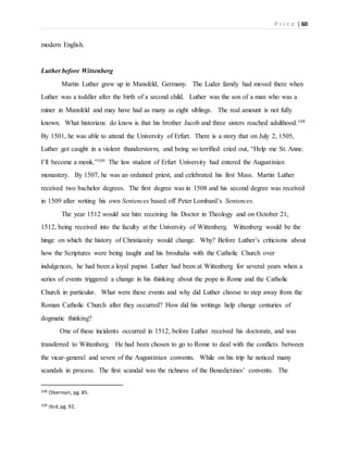 P r i c e | 60
modern English.
Luther before Wittenberg
Martin Luther grew up in Mansfeld, Germany. The Luder family had moved there when
Luther was a toddler after the birth of a second child. Luther was the son of a man who was a
miner in Mansfeld and may have had as many as eight siblings. The real amount is not fully
known. What historians do know is that his brother Jacob and three sisters reached adulthood.108
By 1501, he was able to attend the University of Erfurt. There is a story that on July 2, 1505,
Luther got caught in a violent thunderstorm, and being so terrified cried out, “Help me St. Anne.
I’ll become a monk.”109 The law student of Erfurt University had entered the Augustinian
monastery. By 1507, he was an ordained priest, and celebrated his first Mass. Martin Luther
received two bachelor degrees. The first degree was in 1508 and his second degree was received
in 1509 after writing his own Sentences based off Peter Lombard’s Sentences.
The year 1512 would see him receiving his Doctor in Theology and on October 21,
1512, being received into the faculty at the University of Wittenberg. Wittenberg would be the
hinge on which the history of Christianity would change. Why? Before Luther’s criticisms about
how the Scriptures were being taught and his brouhaha with the Catholic Church over
indulgences, he had been a loyal papist. Luther had been at Wittenberg for several years when a
series of events triggered a change in his thinking about the pope in Rome and the Catholic
Church in particular. What were these events and why did Luther choose to step away from the
Roman Catholic Church after they occurred? How did his writings help change centuries of
dogmatic thinking?
One of these incidents occurred in 1512, before Luther received his doctorate, and was
transferred to Wittenberg. He had been chosen to go to Rome to deal with the conflicts between
the vicar-general and seven of the Augustinian convents. While on his trip he noticed many
scandals in process. The first scandal was the richness of the Benedictines’ convents. The
108 Oberman, pg. 85.
109 Ibid,pg. 92.
 