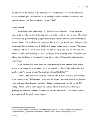 P r i c e | 64
did faith have in the business of the humanities?”115 What Erasmus does not understand and
modern anthropologists do understand is that theology is one of the cultural movements that
make up humanity and thus is a humanity in and of itself.
Luther’s Death
Martin Luther died on February 18, 1546, in Eisleben, Germany. He had spent two
weeks in the town he was born in knowing that he probably would not leave it alive. Those final
two weeks were spent arbitrating a dispute between two brothers. One was named Gebhard and
the other Albert. The details of these two counts feud is moot, but Martin Luther had gone to his
bed knowing he may not rise from it. Did he have sudden cardiac arrest or a stroke? The answer
is unknown. All that is known is that he died not with his family near him, but with men who
wanted to know if died believing in Christ. His legacy is that according to the 2010 census, the
religion that “the Prince of Heresiarchs,” would have a total of 25 thousands adherents in the
United States.
At his deathbed was Justus Jonas and others recorded his final moment of life before
writing of his passing not to his widow, but to the authorities. When Philip Melanchthon had
heard of Luther’s passing he said, “the charioteer of Israel has Fallen.”116
Luther’s Bible translation would be compared with William Tyndale’s own translation
of his Pentateuch and Old Testament. It accepted that Luther knew some Hebrew, but Tyndale’s
syntax and grasp of the language was better. Luther’s works continue to exist into the 21st
century. Martin Luther’s stance against the Catholic Church in Rome and his bravery in
upholding his principles continues to inspire into the third millennium. The Catholic Church
never understood this saintly man’s character.
115 Erika Rummel, “Chapter One: Humanities and Reformers as Allies:A ConstructiveMisunderstanding?”in
Confessionalization of Humanism in Reformation Germany, (Cary: Oxford University Press,2000):22.
116 Ibid.,3.
 