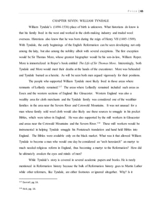 P r i c e | 65
CHAPTER SEVEN: WILLIAM TYNDALE
William Tyndale’s (1494-1536) place of birth is unknown. What historians do know is
that his family lived in the west and worked in the cloth-making industry and traded wool
overseas. Historians also know that he was born during the reign of Henry VII (1485-1509).
With Tyndale, the early beginnings of the English Reformation can be seen developing not only
among the laity, but also among the nobility albeit with several exceptions. The first exception
would be Sir Thomas More, whose greatest biographer would be his son-in-law, William Roper.
More is immortalized in Roper’s book entitled The Life of Sir Thomas More. Interestingly, both
Tyndale and More would meet their deaths at the hands of the executioner. More was beheaded
and Tyndale burned as a heretic. As will be seen both men argued vigorously for their positions.
The people who supported William Tyndale most likely lived in those areas where
remnants of Lollardy remained.117 The areas where Lollardly remained included such areas as
Essex and the western sections of England like Gloucester. Western England was also a
wealthy area for cloth merchants and the Tyndale family was considered one of the wealthier
families in the area near the Severn River and Cotswold Mountains. It was not unusual for a
man whose family sold wool cloth would also likely use these sources to smuggle in his pocket
Bibles, which were taboo in England. He was also supported by the mill workers in Gloucester
and areas near the Cotswald Mountains and the Severn River.118 These mill workers would be
instrumental in helping Tyndale smuggle his Pentateuch translation and hand held Bibles into
England. The Bibles were available only on the black market. What was it that allowed William
Tyndale to become a man who would one day be considered an “arch heresiarch” an martyr to
much needed religious reform in England, thus becoming a martyr to the Reformation? How did
he ultimately awaken the eyes and minds of men?
While Tyndale’s story is covered in several academic papers and books. He is rarely
mentioned in Reformation history because the bulk of Reformation history goes to Martin Luther
while other reformers, like Tyndale, are either footnotes or ignored altogether. Why? Is it
117 Daniell,pg.16.
118 Ibid.;pg. 16.
 