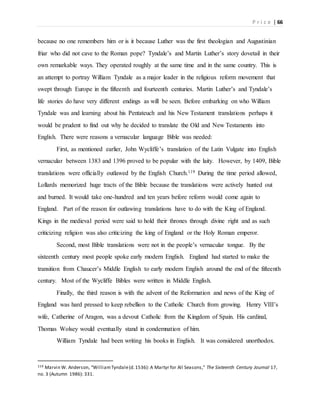 P r i c e | 66
because no one remembers him or is it because Luther was the first theologian and Augustinian
friar who did not cave to the Roman pope? Tyndale’s and Martin Luther’s story dovetail in their
own remarkable ways. They operated roughly at the same time and in the same country. This is
an attempt to portray William Tyndale as a major leader in the religious reform movement that
swept through Europe in the fifteenth and fourteenth centuries. Martin Luther’s and Tyndale’s
life stories do have very different endings as will be seen. Before embarking on who William
Tyndale was and learning about his Pentateuch and his New Testament translations perhaps it
would be prudent to find out why he decided to translate the Old and New Testaments into
English. There were reasons a vernacular language Bible was needed:
First, as mentioned earlier, John Wycliffe’s translation of the Latin Vulgate into English
vernacular between 1383 and 1396 proved to be popular with the laity. However, by 1409, Bible
translations were officially outlawed by the English Church.119 During the time period allowed,
Lollards memorized huge tracts of the Bible because the translations were actively hunted out
and burned. It would take one-hundred and ten years before reform would come again to
England. Part of the reason for outlawing translations have to do with the King of England.
Kings in the medieval period were said to hold their thrones through divine right and as such
criticizing religion was also criticizing the king of England or the Holy Roman emperor.
Second, most Bible translations were not in the people’s vernacular tongue. By the
sixteenth century most people spoke early modern English. England had started to make the
transition from Chaucer’s Middle English to early modern English around the end of the fifteenth
century. Most of the Wycliffe Bibles were written in Middle English.
Finally, the third reason is with the advent of the Reformation and news of the King of
England was hard pressed to keep rebellion to the Catholic Church from growing. Henry VIII’s
wife, Catherine of Aragon, was a devout Catholic from the Kingdom of Spain. His cardinal,
Thomas Wolsey would eventually stand in condemnation of him.
William Tyndale had been writing his books in English. It was considered unorthodox.
119 Marvin W. Anderson, “WilliamTyndale(d.1536): A Martyr for All Seasons,” The Sixteenth Century Journal 17,
no. 3 (Autumn 1986): 331.
 