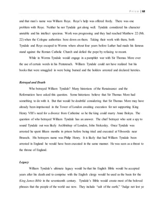 P r i c e | 68
and that man’s name was William Roye. Roye’s help was offered freely. There was one
problem with Roye. Neither he nor Tyndale got along well. Tyndale considered his character
unstable and his intellect specious. Work was progressing and they had reached Matthew 22 (Mt.
22) when the Cologne authorities bore down on them. Taking their work with them, both
Tyndale and Roye escaped to Worms where about four years before Luther had made his famous
stand against the Roman Catholic Church and defied the pope by refusing to recant.
While in Worms Tyndale would engage in a pamphlet war with Sir Thomas More over
the use of certain words in his Pentateuch. William Tyndale could not have realized but his
books that were smuggled in were being burned and the holders arrested and declared heretics.
Betrayal and Death
Who betrayed William Tyndale? Many historians of the Renaissance and the
Reformation have asked this question. Some historians believe that Sir Thomas More had
something to do with it. But that would be doubtful considering that Sir Thomas More may have
already been imprisoned in the Tower of London awaiting execution for not supporting King
Henry VIII’s need for a divorce from Catherine so he the king could marry Anne Boleyn. The
question of who betrayed William Tyndale has an answer. The chief betrayer who sent a spy to
sound Tyndale out was likely Archbishop of London, John Stokesley. Once Tyndale was
arrested he spent fifteen months in prison before being tried and executed at Vilvoorde near
Brussels. His betrayers name was Philip Henry. It is likely that had William Tyndale been
arrested in England he would have been executed in the same manner. He was seen as a threat to
the throne of England.
Legacy
William Tyndale’s ultimate legacy would be that his English Bible would be accepted
years after his death and to comprise with the English clergy would be used as the basis for the
King James Bible in the seventeenth century. Tyndale’s Bible would create most of the beloved
phrases that the people of the world use now. They include “salt of the earth,” “Judge not lest ye
 