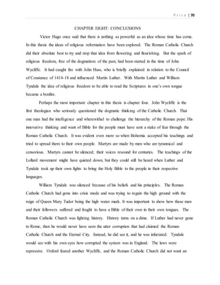 P r i c e | 70
CHAPTER EIGHT: CONCLUSIONS
Victor Hugo once said that there is nothing as powerful as an idea whose time has come.
In this thesis the ideas of religious reformation have been explored. The Roman Catholic Church
did their absolute best to try and stop that idea from flowering and flourishing. But the spark of
religious freedom, free of the dogmatism of the past, had been started in the time of John
Wycliffe. It had caught fire with John Huss, who is briefly explained in relation to the Council
of Constance of 1414-18 and influenced Martin Luther. With Martin Luther and William
Tyndale the idea of religious freedom to be able to read the Scriptures in one’s own tongue
became a bonfire.
Perhaps the most important chapter in this thesis is chapter four. John Wycliffe is the
first theologian who seriously questioned the dogmatic thinking of the Catholic Church. That
one man had the intelligence and wherewithal to challenge the hierarchy of the Roman pope. His
innovative thinking and want of Bible for the people must have sent a stake of fear through the
Roman Catholic Church. It was evident even more so when Bohemia accepted his teachings and
tried to spread them to their own people. Martyrs are made by men who are tyrannical and
censorious. Martyrs cannot be silenced; their voices resound for centuries. The teachings of the
Lollard movement might have quieted down, but they could still be heard when Luther and
Tyndale took up their own fights to bring the Holy Bible to the people in their respective
languages.
William Tyndale was silenced because of his beliefs and his principles. The Roman
Catholic Church had gone into crisis mode and was trying to regain the high ground with the
reign of Queen Mary Tudor being the high water mark. It was important to show how these men
and their followers suffered and fought to have a Bible of their own in their own tongues. The
Roman Catholic Church was fighting history. History turns on a dime. If Luther had never gone
to Rome, then he would never have seen the utter corruption that had claimed the Roman
Catholic Church and the Eternal City. Instead, he did see it, and he was infuriated. Tyndale
would see with his own eyes how corrupted the system was in England. The laws were
repressive. Oxford feared another Wycliffe, and the Roman Catholic Church did not want an
 