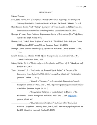 P r i c e | 73
BIBLIOGRAPHY
Primary Sources:
Foxe, John. Foxe’s Book of Martyrs or a History of the Lives, Sufferings, and Triumphant
Deaths of the Primitive Protestant Martyrs. Chicago: The John C. Winston, Co., n.d.
Harry Ransom Center. “Early Writing.” (University of Texas at Austin, n.d.) http://www.hrc.
utexas.edu/educator/modulaes/Gutenberg/books/ [accessed October 23, 2015].
Hopman, W. trans., Johan Huizinga: Erasmus and the Age of Reformation. New York: Harper
Torchbooks, 1924. Kindle Book.
Houseal, Rich. “United States Religious Census 2010.” 2010 United States Religious Census,
2012 http://rcms2010/images/002.jpg [accessed January 21, 2016)
Huizinga, Johan. Erasmus and the Age of Reformation. New York: Charles Scribner’s Sons,
1924.
Loserth, Johann. ed., Johannis Wyclif: Operis Evangelici and De Antichristo vols. 3 &4.
London: Paternoster House, 1896.
Luther, Martin. Works of Martin Luther with Introduction and Notes. vol. 1. Philadelphia, A.J.
Holman, Co., 1915.
Tanner, Norman P., S.J. “Condemning the Errors of Martin Luther,” in Decrees of the
Ecumenical Councils, June 1, 1990. http://www.papalencyclicals.net/110exdom.htm
[accessed October 23, 2015].
___________________. “Council of Constance,” in Decrees of the Ecumenical Councils.
Georgetown University Press, June 1, 1990. http://www.papalencyclicals.net/Councils/
ecum16.htm [accessed August 16, 2015].
___________________. “Condemning the Errors of Martin Luther,” in Decrees of the
Ecumenical Councils. Georgetown University Press, June 1, 1990. http://www.
papalencyclicals.net/
___________________. “Decet Romanum Pontificem,” in Decrees of the Ecumenical
Councils. Georgetown University Press, June 1, 1990. http://www.papalencyclicals.net/
Leo10/l10decet.htm [accessed October 23, 2015].
 