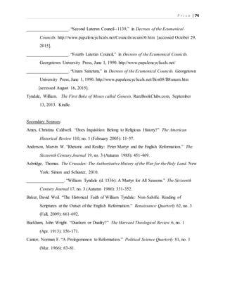 P r i c e | 74
___________________. “Second Lateran Council--1139,” in Decrees of the Ecumenical
Councils. http:///www.papalencyclicals.net/Councils/ecum10.htm [accessed October 29,
2015].
___________________. “Fourth Lateran Council,” in Decrees of the Ecumenical Councils.
Georgetown University Press, June 1, 1990. http://www.papalencyclicals.net/
___________________. “Unam Sanctum,” in Decrees of the Ecumenical Councils. Georgetown
University Press, June 1, 1990. http://www.papalencyclicals.net/Bon08/B8unam.htm
[accessed August 16, 2015].
Tyndale, William. The First Boke of Moses called Genesis. RareBookClubs.com, September
13, 2013. Kindle.
Secondary Sources:
Ames, Christina Caldwell. “Does Inquisition Belong to Religious History?” The American
Historical Review 110, no. 1 (February 2005): 11-37.
Anderson, Marvin W. “Rhetoric and Reality: Peter Martyr and the English Reformation.” The
Sixteenth Century Journal 19, no. 3 (Autumn 1988): 451-469.
Asbridge, Thomas. The Crusades: The Authoritative History of the War for the Holy Land. New
York: Simon and Schuster, 2010.
_________________. “William Tyndale (d. 1536): A Martyr for All Seasons.” The Sixteenth
Century Journal 17, no. 3 (Autumn 1986): 331-352.
Baker, David Weil. “The Historical Faith of William Tyndale: Non-Salvific Reading of
Scriptures at the Outset of the English Reformation.” Renaissance Quarterly 62, no. 3
(Fall, 2009): 661-692.
Buckham, John Wright. “Dualism or Duality?” The Harvard Theological Review 6, no. 1
(Apr. 1913): 156-171.
Cantor, Norman F. “A Prolegomenon to Reformation.” Political Science Quarterly 81, no. 1
(Mar. 1966): 63-81.
 