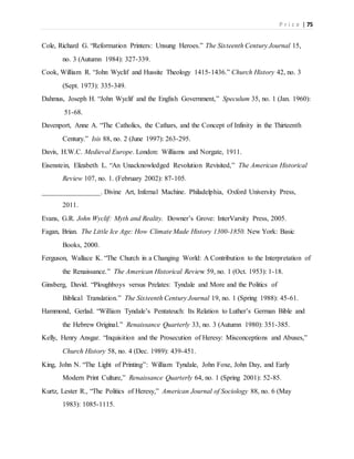 P r i c e | 75
Cole, Richard G. “Reformation Printers: Unsung Heroes.” The Sixteenth Century Journal 15,
no. 3 (Autumn 1984): 327-339.
Cook, William R. “John Wyclif and Hussite Theology 1415-1436.” Church History 42, no. 3
(Sept. 1973): 335-349.
Dahmus, Joseph H. “John Wyclif and the English Government,” Speculum 35, no. 1 (Jan. 1960):
51-68.
Davenport, Anne A. “The Catholics, the Cathars, and the Concept of Infinity in the Thirteenth
Century.” Isis 88, no. 2 (June 1997): 263-295.
Davis, H.W.C. Medieval Europe. London: Williams and Norgate, 1911.
Eisenstein, Elizabeth L. “An Unacknowledged Revolution Revisited,” The American Historical
Review 107, no. 1. (February 2002): 87-105.
_________________. Divine Art, Infernal Machine. Philadelphia, Oxford University Press,
2011.
Evans, G.R. John Wyclif: Myth and Reality. Downer’s Grove: InterVarsity Press, 2005.
Fagan, Brian. The Little Ice Age: How Climate Made History 1300-1850. New York: Basic
Books, 2000.
Ferguson, Wallace K. “The Church in a Changing World: A Contribution to the Interpretation of
the Renaissance.” The American Historical Review 59, no. 1 (Oct. 1953): 1-18.
Ginsberg, David. “Ploughboys versus Prelates: Tyndale and More and the Politics of
Biblical Translation.” The Sixteenth Century Journal 19, no. 1 (Spring 1988): 45-61.
Hammond, Gerlad. “William Tyndale’s Pentateuch: Its Relation to Luther’s German Bible and
the Hebrew Original.” Renaissance Quarterly 33, no. 3 (Autumn 1980): 351-385.
Kelly, Henry Ansgar. “Inquisition and the Prosecution of Heresy: Misconceptions and Abuses,”
Church History 58, no. 4 (Dec. 1989): 439-451.
King, John N. “The Light of Printing”: William Tyndale, John Foxe, John Day, and Early
Modern Print Culture,” Renaissance Quarterly 64, no. 1 (Spring 2001): 52-85.
Kurtz, Lester R., “The Politics of Heresy,” American Journal of Sociology 88, no. 6 (May
1983): 1085-1115.
 