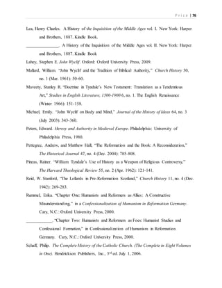 P r i c e | 76
Lea, Henry Charles. A History of the Inquisition of the Middle Ages vol. I. New York: Harper
and Brothers, 1887. Kindle Book.
_______________. A History of the Inquisition of the Middle Ages vol. II. New York: Harper
and Brothers, 1887. Kindle Book
Lahey, Stephen E. John Wyclif. Oxford: Oxford University Press, 2009.
Mallard, William. “John Wyclif and the Tradition of Biblical Authority,” Church History 30,
no. 1 (Mar. 1961): 50-60.
Maveety, Stanley R. “Doctrine in Tyndale’s New Testament: Translation as a Tendentious
Art,” Studies in English Literature, 1500-1900 6, no. 1. The English Renaissance
(Winter 1966): 151-158.
Michael, Emily. “John Wyclif on Body and Mind,” Journal of the History of Ideas 64, no. 3
(July 2003): 343-360.
Peters, Edward. Heresy and Authority in Medieval Europe. Philadelphia: University of
Philadelphia Press, 1980.
Pettegree, Andrew, and Matthew Hall, “The Reformation and the Book: A Reconsideration,”
The Historical Journal 47, no. 4 (Dec. 2004): 785-808.
Pineas, Rainer. “William Tyndale’s Use of History as a Weapon of Religious Controversy,”
The Harvard Theological Review 55, no. 2 (Apr. 1962): 121-141.
Reid, W. Stanford, “The Lollards in Pre-Reformation Scotland,” Church History 11, no. 4 (Dec.
1942): 269-283.
Rummel, Erika. “Chapter One: Humanists and Reformers as Allies: A Constructive
Misunderstanding,” in a Confessionalization of Humanism in Reformation Germany.
Cary, N.C.: Oxford University Press, 2000.
____________. “Chapter Two: Humanists and Reformers as Foes: Humanist Studies and
Confessional Formation,” in Confessionalization of Humanism in Reformation
Germany. Cary, N.C.: Oxford University Press, 2000.
Schaff, Philip. The Complete History of the Catholic Church. (The Complete in Eight Volumes
in One). Hendrickson Publishers, Inc., 3rd ed. July 1, 2006.
 