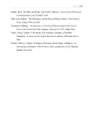 P r i c e | 77
Smalley, Beryl. “The Bible and Eternity: John Wyclif’s Dilemma,” Journal of the Warburg and
Courtland Institutes, vol. 27 (1964): 73-89.
Smith, Lacey Baldwin. “The Reformation and the Decay of Medieval Ideals,” Church History
24, no. 3 (Sept. 1955): 212-220.
Vacandard, E (Elphege). The Inquisition: A Critical and Historical Study of the Coercive
Power of the Church. New York: Longmans, Green, & Co., 1915. Kindle Book.
Vasilev, Georgi. “Chapter 4: The Specific New Testament Vocabulary of Wycliffite
Translations,” in Heresy and the English Reformation. Jefferson: McFarland and Co.,
2008.
Winzeler, Robert L. “Chapter 10: Religious Movements and the Origins of Religions,” in
Anthropology and Religion: What We Know, Think, and Question, 2nd ed. Plymouth:
AltaMira Press, 2012.
 