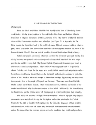P r i c e | 7
CHAPTER ONE: INTRODUCTION
Background
There are almost two billion adherents that worship some form of Christianity in the
world today. It is the largest religion in the world today. Like Islam and Judaism it has its
foundation in religious movements and has Abrahamic roots. The number of different denomin-
ations within Protestantism numbers over a hundred (see Figure 2.1 in Appendix A). The
Bible remains the bestselling book in the world with many different versions available either in
print, audio, or e-reader form. How did the translation of the Scriptures threaten the power of the
Roman Catholic Church? This one book is possibly the most blood-stained book in history.
Reform movements are needed whenever a system that previously provided stability to a
society becomes too powerful and too corrupt and too concerned with itself that it no longer
provides the stability it once had. The Roman Catholic Church and the papacy over nearly a
millennium is one such organization. The Catholic Church regarded itself as all-powerful,
almost God-like, and forgot that the popes were merely fallible mortals and not gods themselves.
Several men would come forward between the fourteenth and sixteenth centuries to protest the
abuses of the Catholic Church and attempt to reform Her teachings by providing the Holy Bible
in vernacular form to the people of England and Germany. These men were John Wycliffe,
Martin Luther, and William Tyndale. There were others as well, but these are the men to be
studied to understand why they became martyrs to their beliefs. Additionally, the idea of heresy,
the Inquisitions, and the printing press will be discussed in order to understand their struggles.
This thesis will be called “Martyrs of the Reformation” and will highlight why religious
movements were needed and the why the theologians and nobles who fought the Catholic
Church for the right to translate the Scriptures into the vernacular languages of their countries
and not use Latin, which few folk of the laity understood, were threatened with excommuni-
cation. The story of how the common people received a translation they could read goes back
 