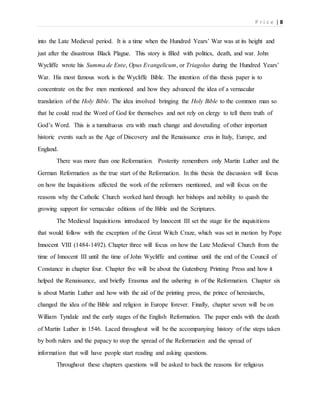 P r i c e | 8
into the Late Medieval period. It is a time when the Hundred Years’ War was at its height and
just after the disastrous Black Plague. This story is filled with politics, death, and war. John
Wycliffe wrote his Summa de Ente, Opus Evangelicum, or Triagolus during the Hundred Years’
War. His most famous work is the Wycliffe Bible. The intention of this thesis paper is to
concentrate on the five men mentioned and how they advanced the idea of a vernacular
translation of the Holy Bible. The idea involved bringing the Holy Bible to the common man so
that he could read the Word of God for themselves and not rely on clergy to tell them truth of
God’s Word. This is a tumultuous era with much change and dovetailing of other important
historic events such as the Age of Discovery and the Renaissance eras in Italy, Europe, and
England.
There was more than one Reformation. Posterity remembers only Martin Luther and the
German Reformation as the true start of the Reformation. In this thesis the discussion will focus
on how the Inquisitions affected the work of the reformers mentioned, and will focus on the
reasons why the Catholic Church worked hard through her bishops and nobility to quash the
growing support for vernacular editions of the Bible and the Scriptures.
The Medieval Inquisitions introduced by Innocent III set the stage for the inquisitions
that would follow with the exception of the Great Witch Craze, which was set in motion by Pope
Innocent VIII (1484-1492). Chapter three will focus on how the Late Medieval Church from the
time of Innocent III until the time of John Wycliffe and continue until the end of the Council of
Constance in chapter four. Chapter five will be about the Gutenberg Printing Press and how it
helped the Renaissance, and briefly Erasmus and the ushering in of the Reformation. Chapter six
is about Martin Luther and how with the aid of the printing press, the prince of heresiarchs,
changed the idea of the Bible and religion in Europe forever. Finally, chapter seven will be on
William Tyndale and the early stages of the English Reformation. The paper ends with the death
of Martin Luther in 1546. Laced throughout will be the accompanying history of the steps taken
by both rulers and the papacy to stop the spread of the Reformation and the spread of
information that will have people start reading and asking questions.
Throughout these chapters questions will be asked to back the reasons for religious
 