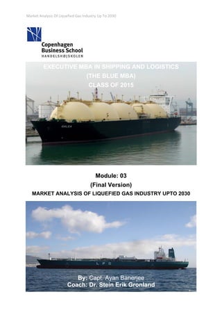 Market Analysis Of Liquefied Gas Industry Up To 2030 
 
 
EXECUTIVE MBA IN SHIPPING AND LOGISTICS
(THE BLUE MBA)
CLASS OF 2015
Module: 03
(Final Version)
MARKET ANALYSIS OF LIQUEFIED GAS INDUSTRY UPTO 2030
By: Capt. Ayan Banerjee
Coach: Dr. Stein Erik Gronland
 