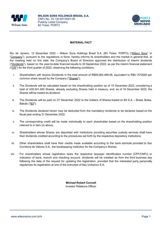 WILSON SONS HOLDINGS BRASIL S.A.
CNPJ No. 33.130.691/0001-05
Publicly Listed Company
B3 Ticker: PORT3
MATERIAL FACT
Rio de Janeiro, 12 December 2022 – Wilson Sons Holdings Brasil S.A. (B3 Ticker: PORT3) (“Wilson Sons” or
“Company”), pursuant to the regulations in force, hereby informs its shareholders and the market in general that, at
the meeting held on this date, the Company’s Board of Directors approved the distribution of interim dividends
(“Dividends”), based on the year-to-date financial results to 30 September 2022, as per the interim financial statement
("ITR") for the third quarter of 2022, observing the following conditions:
i. Shareholders will receive Dividends in the total amount of R$69,064,468.08, equivalent to R$0.1572000 per
common share issued by the Company ("Shares");
ii. The Dividends will be calculated based on the shareholding position as of 15 December 2022, considering a
total of 439,341,400 Shares, already excluding Shares held in treasury, and, as of 16 December 2022, the
Shares will be traded ex-dividend;
iii. The Dividends will be paid on 27 December 2022 to the holders of Shares traded on B3 S.A. – Brasil, Bolsa,
Balcão ("B3");
iv. The Dividends declared herein may be deducted from the mandatory dividends to be declared based on the
fiscal year ending 31 December 2022;
v. The corresponding credit will be made individually to each shareholder based on the shareholding position
referred to in item (ii) above;
vi. Shareholders whose Shares are deposited with institutions providing securities custody services shall have
their dividends credited according to the procedures set forth by the respective depository institutions;
vii. Other shareholders shall have their credits made available according to the bank domicile provided to Itaú
Corretora de Valores S.A., the bookkeeping institution for the Company’s Shares;
viii. For shareholders whose registration lacks the respective taxpayer identification number (CPF/CNPJ) or
indication of bank, branch and checking account, dividends will be credited as from the third business day
following the date of the request for updating the registration, provided that the interested party personally
regularizes its registration at one of the branches of Itaú Unibanco S.A.
Michael Robert Connell
Investor Relations Officer
www.wilsonsons.com.br/ir Page 1
 