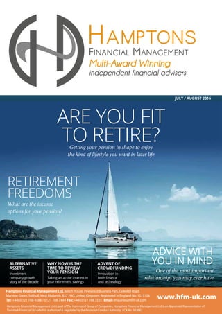 JULY / AUGUST 2016
ALTERNATIVE
ASSETS
WHY NOW IS THE
TIME TO REVIEW
YOUR PENSION
ADVENT OF
CROWDFUNDING
Investment
company growth
story of the decade
Taking an active interest in
your retirement savings
Innovation in
and technology
ARE YOU FIT
TO RETIRE?
RETIREMENT
FREEDOMS
ADVICE WITH
YOU IN MIND
Getting your pension in shape to enjoy
the kind of lifestyle you want in later life
What are the income
One of the most important
relationships you may ever have
 