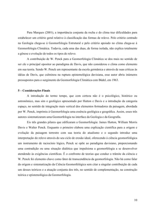 10
Para Marques (2001), a importância conjunta da rocha e do clima traz dificuldades para
estabelecer um critério geral relativo à classificação das formas de relevo. Pelo critério centrado
na Geologia chega-se à Geomorfologia Estrutural e pelo critério apoiado no clima chega-se à
Geomorfologia Climática. Todavia, cada uma das duas, de forma isolada, não explica totalmente
a gênese e evolução de todos os tipos de relevo.
A contribuição de W. Penck para a Geomorfologia Climática se deu mais no sentido de
ser ele o principal opositor ao paradigma de Davis, que não considerou o clima como elemento
em sua teoria. Sendo W. Penck um representante da escola germânica e através de suas críticas às
idéias de Davis, que culminou na ruptura epistemológica davisiana, esse autor abriu inúmeros
pressupostos para o surgimento da Geomorfologia Climática com Büdel, em 1963.
5 – Considerações Finais
A introdução do termo tempo, que com certeza não é o psicológico, histórico ou
astronômico, mas sim o geológico apresentado por Hutton e Davis e a introdução da categoria
espaço, no sentido de integração mais vertical dos elementos formadores da paisagem, abordada
por W. Penck, imprimiu à Geomorfologia uma essência geológica e geográfica. Assim, esses três
autores sistematizaram uma Geomorfologia na interface da Geologia e da Geografia.
Eis três grandes pilares que edificaram a Geomorfologia: James Hutton, William Morris
Davis e Walter Penck. Enquanto o primeiro elabora uma explicação cientifica para a origem e
evolução da paisagem terrestre com sua teoria do atualismo e o segundo introduz uma
interpretação do relevo através do seu ciclo de erosão ideal, oferecendo à ciência geomorfológica
um instrumento de raciocínio lógico, Penck se opõe ao paradigma davisiano, proporcionando
uma contradição ou uma situação dialética que impulsiona a geomorfologia a se desenvolver
atendendo às exigências cientificas. É o confronto de teorias que conduz o trâmite da ciência e
W. Penck foi elemento chave como fator de transcendência da geomorfologia. Não há como falar
da origem e sistematização da Ciência Geomorfológica sem citar a singular contribuição de cada
um desses teóricos e a atuação conjunta dos três, no sentido de complementação, na construção
teórica e epistemológica da Geomorfologia.
 