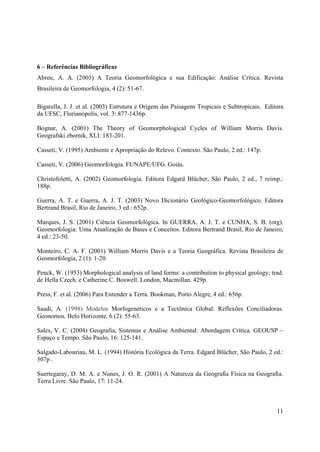 11
6 – Referências Bibliográficas
Abreu, A. A. (2003) A Teoria Geomorfológica e sua Edificação: Análise Crítica. Revista
Brasileira de Geomorfologia, 4 (2): 51-67.
Bigarella, J. J. et al. (2003) Estrutura e Origem das Paisagens Tropicais e Subtropicais. Editora
da UFSC, Florianópolis, vol. 3: 877-1436p.
Bognar, A. (2001) The Theory of Geomorphological Cycles of William Morris Davis.
Geografski zbornik, XLI: 183-201.
Casseti, V. (1995) Ambiente e Apropriação do Relevo. Contexto. São Paulo, 2 ed.: 147p.
Casseti, V. (2006) Geomorfologia. FUNAPE/UFG. Goiás.
Christofoletti, A. (2002) Geomorfologia. Editora Edgard Blücher, São Paulo, 2 ed., 7 reimp.:
188p.
Guerra, A. T. e Guerra, A. J. T. (2003) Novo Dicionário Geológico-Geomorfológico. Editora
Bertrand Brasil, Rio de Janeiro, 3 ed.: 652p.
Marques, J. S. (2001) Ciência Geomorfológica. In GUERRA, A. J. T. e CUNHA, S. B. (org).
Geomorfologia: Uma Atualização de Bases e Conceitos. Editora Bertrand Brasil, Rio de Janeiro,
4 ed.: 23-50.
Monteiro, C. A. F. (2001) William Morris Davis e a Teoria Geográfica. Revista Brasileira de
Geomorfologia, 2 (1): 1-20.
Penck, W. (1953) Morphological analysis of land forms: a contribution to physical geology; trad.
de Hella Czech. e Catherine C. Boswell. London, Macmillan. 429p.
Press, F. et al. (2006) Para Entender a Terra. Bookman, Porto Alegre, 4 ed.: 656p.
Saadi, A. (1998) Modelos Morfogenéticos e a Tectônica Global: Reflexões Conciliadoras.
Geonomos. Belo Horizonte, 6 (2): 55-63.
Sales, V. C. (2004) Geografia, Sistemas e Análise Ambiental: Abordagem Crítica. GEOUSP –
Espaço e Tempo. São Paulo, 16: 125-141.
Salgado-Labouriau, M. L. (1994) História Ecológica da Terra. Edgard Blücher, São Paulo, 2 ed.:
307p .
Suertegaray, D. M. A. e Nunes, J. O. R. (2001) A Natureza da Geografia Física na Geografia.
Terra Livre. São Paulo, 17: 11-24.
 