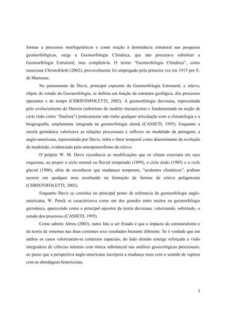 3
formas a processos morfogenéticos e como reação à dominância estrutural nas pesquisas
geomorfológicas, surge a Geomorfologia Climática, que não procurava substituir a
Geomorfologia Estrutural, mas completá-la. O termo “Geomorfologia Climática”, como
menciona Christofoletti (2002), provavelmente foi empregado pela primeira vez em 1913 por E.
de Martonne.
No pensamento de Davis, principal expoente da Geomorfologia Estrutural, o relevo,
objeto de estudo da Geomorfologia, se definia em função da estrutura geológica, dos processos
operantes e do tempo (CHRISTOFOLETTI, 2002). A geomorfologia davisiana, representada
pelo evolucionismo de Darwin (substituto do modelo mecanicista) e fundamentada na noção de
ciclo (tido como “finalista”) praticamente não tinha qualquer articulação com a climatologia e a
biogeografia, amplamente integrada na geomorfologia alemã (CASSETI, 1995). Enquanto a
escola germânica valorizava as relações processuais e reflexos no modelado da paisagem, a
anglo-americana, representada por Davis, tinha o fator temporal como determinante da evolução
do modelado, evidenciado pelo antropomorfismo do relevo.
O próprio W. M. Davis reconhecia as modificações que os climas exerciam em seus
esquemas, ao propor o ciclo normal ou fluvial temperado (1899), o ciclo árido (1905) e o ciclo
glacial (1906), além de reconhecer que mudanças temporais, “acidentes climáticos”, podiam
ocorrer em qualquer área resultando na formação de formas de relevo poligenciais
(CHRISTOFOLETTI, 2002).
Enquanto Davis se constitui no principal ponto de referencia da geomorfologia anglo-
americana, W. Penck se caracterizava como um dos grandes entre muitos na geomorfologia
germânica, aparecendo como o principal opositor da teoria davisiana, valorizando, sobretudo, o
estudo dos processos (CASSETI, 1995).
Como admite Abreu (2003), outro fato a ser frisado é que o impacto do estruturalismo e
da teoria de sistemas nas duas correntes teve resultados bastante diferente. Se é verdade que em
ambos os casos valorizaram-se contextos espaciais, do lado alemão emerge reforçada a visão
integradora de ciências naturais com tônica substancial nas análises geoecológicas processuais,
ao passo que a perspectiva anglo-americana incorpora a mudança mais com o sentido de ruptura
com as abordagens historicistas.
 