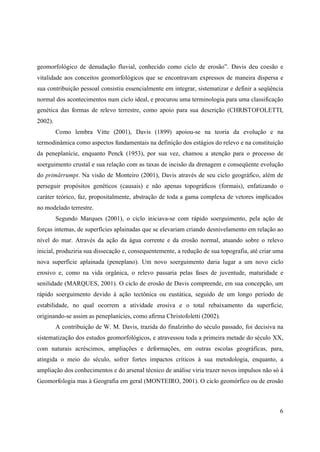 6
geomorfológico de denudação fluvial, conhecido como ciclo de erosão”. Davis deu coesão e
vitalidade aos conceitos geomorfológicos que se encontravam expressos de maneira dispersa e
sua contribuição pessoal consistiu essencialmente em integrar, sistematizar e definir a seqüência
normal dos acontecimentos num ciclo ideal, e procurou uma terminologia para uma classificação
genética das formas de relevo terrestre, como apoio para sua descrição (CHRISTOFOLETTI,
2002).
Como lembra Vitte (2001), Davis (1899) apoiou-se na teoria da evolução e na
termodinâmica como aspectos fundamentais na definição dos estágios do relevo e na constituição
da peneplanície, enquanto Penck (1953), por sua vez, chamou a atenção para o processo de
soerguimento crustal e sua relação com as taxas de incisão da drenagem e conseqüente evolução
do primärrumpt. Na visão de Monteiro (2001), Davis através de seu ciclo geográfico, além de
perseguir propósitos genéticos (causais) e não apenas topográficos (formais), enfatizando o
caráter teórico, faz, propositalmente, abstração de toda a gama complexa de vetores implicados
no modelado terrestre.
Segundo Marques (2001), o ciclo iniciava-se com rápido soerguimento, pela ação de
forças internas, de superfícies aplainadas que se elevariam criando desnivelamento em relação ao
nível do mar. Através da ação da água corrente e da erosão normal, atuando sobre o relevo
inicial, produziria sua dissecação e, consequentemente, a redução de sua topografia, até criar uma
nova superfície aplainada (peneplano). Um novo soerguimento daria lugar a um novo ciclo
erosivo e, como na vida orgânica, o relevo passaria pelas fases de juventude, maturidade e
senilidade (MARQUES, 2001). O ciclo de erosão de Davis compreende, em sua concepção, um
rápido soerguimento devido à ação tectônica ou eustática, seguido de um longo período de
estabilidade, no qual ocorrem a atividade erosiva e o total rebaixamento da superfície,
originando-se assim as peneplanícies, como afirma Christofoletti (2002).
A contribuição de W. M. Davis, trazida do finalzinho do século passado, foi decisiva na
sistematização dos estudos geomorfológicos, e atravessou toda a primeira metade do século XX,
com naturais acréscimos, ampliações e deformações, em outras escolas geográficas, para,
atingida o meio do século, sofrer fortes impactos críticos à sua metodologia, enquanto, a
ampliação dos conhecimentos e do arsenal técnico de análise viria trazer novos impulsos não só à
Geomorfologia mas à Geografia em geral (MONTEIRO, 2001). O ciclo geomórfico ou de erosão
 