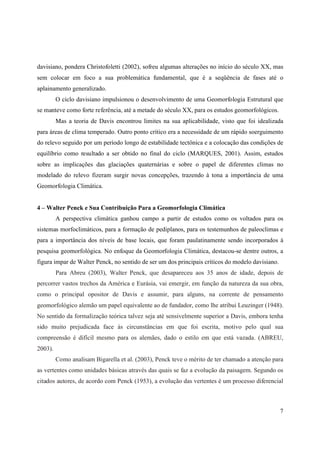 7
davisiano, pondera Christofoletti (2002), sofreu algumas alterações no início do século XX, mas
sem colocar em foco a sua problemática fundamental, que é a seqüência de fases até o
aplainamento generalizado.
O ciclo davisiano impulsionou o desenvolvimento de uma Geomorfologia Estrutural que
se manteve como forte referência, até a metade do século XX, para os estudos geomorfológicos.
Mas a teoria de Davis encontrou limites na sua aplicabilidade, visto que foi idealizada
para áreas de clima temperado. Outro ponto crítico era a necessidade de um rápido soerguimento
do relevo seguido por um período longo de estabilidade tectônica e a colocação das condições de
equilíbrio como resultado a ser obtido no final do ciclo (MARQUES, 2001). Assim, estudos
sobre as implicações das glaciações quaternárias e sobre o papel de diferentes climas no
modelado do relevo fizeram surgir novas concepções, trazendo à tona a importância de uma
Geomorfologia Climática.
4 – Walter Penck e Sua Contribuição Para a Geomorfologia Climática
A perspectiva climática ganhou campo a partir de estudos como os voltados para os
sistemas morfoclimáticos, para a formação de pediplanos, para os testemunhos de paleoclimas e
para a importância dos níveis de base locais, que foram paulatinamente sendo incorporados à
pesquisa geomorfológica. No enfoque da Geomorfologia Climática, destacou-se dentre outros, a
figura impar de Walter Penck, no sentido de ser um dos principais críticos do modelo davisiano.
Para Abreu (2003), Walter Penck, que desapareceu aos 35 anos de idade, depois de
percorrer vastos trechos da América e Eurásia, vai emergir, em função da natureza da sua obra,
como o principal opositor de Davis e assumir, para alguns, na corrente de pensamento
geomorfológico alemão um papel equivalente ao de fundador, como lhe atribui Leuzinger (1948).
No sentido da formalização teórica talvez seja até sensivelmente superior a Davis, embora tenha
sido muito prejudicada face às circunstâncias em que foi escrita, motivo pelo qual sua
compreensão é difícil mesmo para os alemães, dado o estilo em que está vazada. (ABREU,
2003).
Como analisam Bigarella et al. (2003), Penck teve o mérito de ter chamado a atenção para
as vertentes como unidades básicas através das quais se faz a evolução da paisagem. Segundo os
citados autores, de acordo com Penck (1953), a evolução das vertentes é um processo diferencial
 