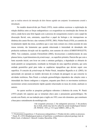 8
que se realiza através da interação de dois fatores agindo em conjunto: levantamento crustal e
denudação.
No modelo desenvolvido por Penck (1953), muito embora ocorresse a explicitação da
relação dialética entre as forças endogenéticas e as exogenéticas na constituição das formas de
relevo, ainda havia uma forte ligação com o processo de soerguimento crustal e com o papel da
dissecação fluvial, sem, entretanto, especificar o papel da litologia e do intemperismo na
dinâmica dos canais fluviais e das vertentes (VITTE, 2001). Walter Penck (1924), ao contrário do
levantamento rápido das áreas, acreditava que o caso mais comum era a lenta ascensão de uma
massa terrestre, tão lentamente que quando relacionada à intensidade de denudação não
produziria nenhuma elevação real da superfície, nem aumento do relevo (CHRISTOFOLETTI,
2002). Tais condições, assinala Christofoletti (2002), favoreceriam o estabelecimento de uma
planura baixa, à qual denominou de primärrumpt. , ou superfície primária. Parecia-lhe que com a
lenta ascensão inicial, sem levar em conta a estrutura geológica, a degradação se efetuaria de
modo paralelo ao soerguimento, resultando na formação de uma superfície primária, que seria
unidade geomórfica geral para todas as seqüências topográficas que deviam seguir essa
superfície. O conceito de primärrumpt de Walter Penck, interpõem Bigarella et al. (2003), foi
apresentado em oposição ao modelo davisiano de evolução da paisagem no que concerne às
atividades tectônicas. Para Penck a evolução geomorfológica dependeria das relações entre a
intensidade dos fatores endógenos e exógenos, enquanto para Davis os movimentos tectônicos
ascensionais seriam essencialmente rápido quando relacionados às taxas de erosão, analisam os
autores.
Ao querer auxiliar as pesquisas geológicas referentes à dinâmica da crosta, W. Penck
(1953) propôs três aspectos que se tornariam chave para o pensamento geomorfológico. De
acordo com Penck, em sua tradução para o inglês em 1953, esses três elementos, que constituem
a base para o entendimento da morfologia são:
1.the exogenetic processes; 2. the endogenetic processes; 3. the products
due to both, which may here be called the actual morphological features1
(W. PENCK2
, 1953, p. 3 E 4 apud ABREU, 2003, p. 59).
_______________
1
1. Os processos exogenéticos; 2. Os processos endogenéticos; 3. Produto devido a ambos os processos.
2
Penck, W. (1953) Morphological analysis of land forms: a contribution to physical geology; trad. de
Hella Czech. e Catherine C. Boswell. London, Macmillan. 429p.
 