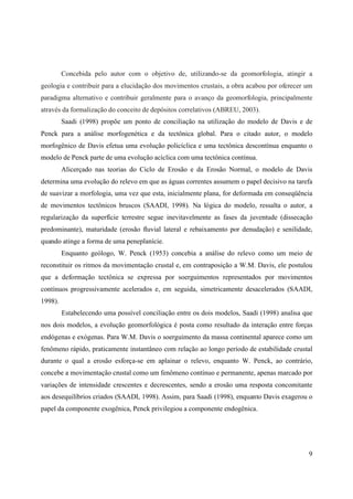 9
Concebida pelo autor com o objetivo de, utilizando-se da geomorfologia, atingir a
geologia e contribuir para a elucidação dos movimentos crustais, a obra acabou por oferecer um
paradigma alternativo e contribuir geralmente para o avanço da geomorfologia, principalmente
através da formalização do conceito de depósitos correlativos (ABREU, 2003).
Saadi (1998) propõe um ponto de conciliação na utilização do modelo de Davis e de
Penck para a análise morfogenética e da tectônica global. Para o citado autor, o modelo
morfogênico de Davis efetua uma evolução policíclica e uma tectônica descontínua enquanto o
modelo de Penck parte de uma evolução acíclica com uma tectônica contínua.
Alicerçado nas teorias do Ciclo de Erosão e da Erosão Normal, o modelo de Davis
determina uma evolução do relevo em que as águas correntes assumem o papel decisivo na tarefa
de suavizar a morfologia, uma vez que esta, inicialmente plana, for deformada em conseqüência
de movimentos tectônicos bruscos (SAADI, 1998). Na lógica do modelo, ressalta o autor, a
regularização da superfície terrestre segue inevitavelmente as fases da juventude (dissecação
predominante), maturidade (erosão fluvial lateral e rebaixamento por denudação) e senilidade,
quando atinge a forma de uma peneplanície.
Enquanto geólogo, W. Penck (1953) concebia a análise do relevo como um meio de
reconstituir os ritmos da movimentação crustal e, em contraposição a W.M. Davis, ele postulou
que a deformação tectônica se expressa por soerguimentos representados por movimentos
contínuos progressivamente acelerados e, em seguida, simetricamente desacelerados (SAADI,
1998).
Estabelecendo uma possível conciliação entre os dois modelos, Saadi (1998) analisa que
nos dois modelos, a evolução geomorfológica é posta como resultado da interação entre forças
endógenas e exógenas. Para W.M. Davis o soerguimento da massa continental aparece como um
fenômeno rápido, praticamente instantâneo com relação ao longo período de estabilidade crustal
durante o qual a erosão esforça-se em aplainar o relevo, enquanto W. Penck, ao contrário,
concebe a movimentação crustal como um fenômeno contínuo e permanente, apenas marcado por
variações de intensidade crescentes e decrescentes, sendo a erosão uma resposta concomitante
aos desequilíbrios criados (SAADI, 1998). Assim, para Saadi (1998), enquanto Davis exagerou o
papel da componente exogênica, Penck privilegiou a componente endogênica.
 