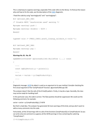 This is a bad way to suppress warnings, especially if this code refers to the library. To find out the reason 
why and how to fix this code, see the description of the V665 diagnostic. 
I fixed the code by using "warning(push)" and " warning(pop)": 
#if defined(_MSC_VER) 
/* Disable MSVC 'anachronism used' warning */ 
#pragma warning( push ) 
#pragma warning( disable : 4229 ) 
#endif 
typedef void (* PTW32_CDECL ptw32_cleanup_callback_t)(void *); 
#if defined(_MSC_VER) 
#pragma warning( pop ) 
#endif 
Warnings No. 81 - No. 99 
dgAABBPointTree4d* dgConvexHull4d::BuildTree (....) const 
{ 
.... 
const dgBigVector& p = points[i]; 
.... 
varian = varian + p.CompProduct4(p); 
.... 
} 
Diagnostic message: V678 An object is used as an argument to its own method. Consider checking the 
first actual argument of the 'CompProduct4' function. dgconvexhull4d.cpp 536 
The analyzer doesn't like the calls of the X.Foo(X) pattern. Firstly, it may be a typo. Secondly, the class 
may not be ready for handling itself. 
In this particular case, the code is correct. The false positive should be suppressed. We could use the 
following comment, for example: 
varian = varian + p.CompProduct4(p); //-V678 
But that's a bad idea. The analyzer has generated 18 more warnings of this kind, and you don't want to 
add so many comments into the code. 
Fortunately, all the 19 warnings refer to calls of the functions CompProduct3() or CompProduct4. So you 
can write only one comment to suppress all the V678 warnings in lines containing the substring 
"CompProduct": 
//-V:CompProduct:678 
 