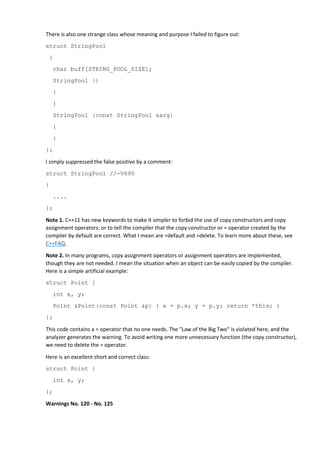 There is also one strange class whose meaning and purpose I failed to figure out: 
struct StringPool 
{ 
char buff[STRING_POOL_SIZE]; 
StringPool () 
{ 
} 
StringPool (const StringPool &arg) 
{ 
} 
}; 
I simply suppressed the false positive by a comment: 
struct StringPool //-V690 
{ 
.... 
}; 
Note 1. C++11 has new keywords to make it simpler to forbid the use of copy constructors and copy 
assignment operators; or to tell the compiler that the copy constructor or = operator created by the 
compiler by default are correct. What I mean are =default and =delete. To learn more about these, see 
C++FAQ. 
Note 2. In many programs, copy assignment operators or assignment operators are implemented, 
though they are not needed. I mean the situation when an object can be easily copied by the compiler. 
Here is a simple artificial example: 
struct Point { 
int x, y; 
Point &Point(const Point &p) { x = p.x; y = p.y; return *this; } 
}; 
This code contains a = operator that no one needs. The "Law of the Big Two" is violated here, and the 
analyzer generates the warning. To avoid writing one more unnecessary function (the copy constructor), 
we need to delete the = operator. 
Here is an excellent short and correct class: 
struct Point { 
int x, y; 
}; 
Warnings No. 120 - No. 125 
 