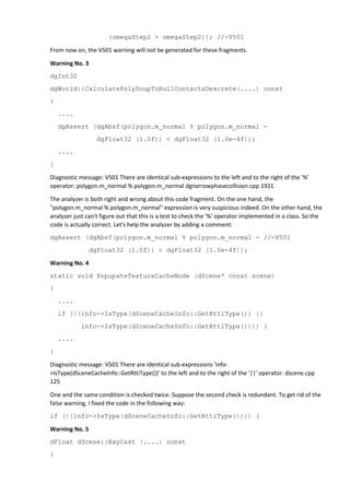 (omegaStep2 > omegaStep2)); //-V501 
From now on, the V501 warning will not be generated for these fragments. 
Warning No. 3 
dgInt32 
dgWorld::CalculatePolySoupToHullContactsDescrete(....) const 
{ 
.... 
dgAssert (dgAbsf(polygon.m_normal % polygon.m_normal - 
dgFloat32 (1.0f)) < dgFloat32 (1.0e-4f)); 
.... 
} 
Diagnostic message: V501 There are identical sub-expressions to the left and to the right of the '%' 
operator: polygon.m_normal % polygon.m_normal dgnarrowphasecollision.cpp 1921 
The analyzer is both right and wrong about this code fragment. On the one hand, the 
"polygon.m_normal % polygon.m_normal" expression is very suspicious indeed. On the other hand, the 
analyzer just can't figure out that this is a test to check the '%' operator implemented in a class. So the 
code is actually correct. Let's help the analyzer by adding a comment: 
dgAssert (dgAbsf(polygon.m_normal % polygon.m_normal - //-V501 
dgFloat32 (1.0f)) < dgFloat32 (1.0e-4f)); 
Warning No. 4 
static void PopupateTextureCacheNode (dScene* const scene) 
{ 
.... 
if (!(info->IsType(dSceneCacheInfo::GetRttiType()) || 
info->IsType(dSceneCacheInfo::GetRttiType()))) { 
.... 
} 
Diagnostic message: V501 There are identical sub-expressions 'info- 
>IsType(dSceneCacheInfo::GetRttiType())' to the left and to the right of the '||' operator. dscene.cpp 
125 
One and the same condition is checked twice. Suppose the second check is redundant. To get rid of the 
false warning, I fixed the code in the following way: 
if (!(info->IsType(dSceneCacheInfo::GetRttiType()))) { 
Warning No. 5 
dFloat dScene::RayCast (....) const 
{ 
 
