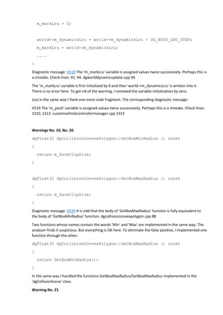 m_markLru = 0; 
world->m_dynamicsLru = world->m_dynamicsLru + DG_BODY_LRU_STEP; 
m_markLru = world->m_dynamicsLru; 
.... 
} 
Diagnostic message: V519 The 'm_markLru' variable is assigned values twice successively. Perhaps this is 
a mistake. Check lines: 91, 94. dgworlddynamicupdate.cpp 94 
The 'm_markLru' variable is first initialized by 0 and then 'world->m_dynamicsLru' is written into it. 
There is no error here. To get rid of the warning, I removed the variable initialization by zero. 
Just in the same way I fixed one more code fragment. The corresponding diagnostic message: 
V519 The 'm_posit' variable is assigned values twice successively. Perhaps this is a mistake. Check lines: 
1310, 1313. customvehiclecontrollermanager.cpp 1313 
Warnings No. 19, No. 20 
dgFloat32 dgCollisionConvexPolygon::GetBoxMinRadius () const 
{ 
return m_faceClipSize; 
} 
dgFloat32 dgCollisionConvexPolygon::GetBoxMaxRadius () const 
{ 
return m_faceClipSize; 
} 
Diagnostic message: V524 It is odd that the body of 'GetBoxMaxRadius' function is fully equivalent to 
the body of 'GetBoxMinRadius' function. dgcollisionconvexpolygon.cpp 88 
Two functions whose names contain the words 'Min' and 'Max' are implemented in the same way. The 
analyzer finds it suspicious. But everything is OK here. To eliminate the false positive, I implemented one 
function through the other: 
dgFloat32 dgCollisionConvexPolygon::GetBoxMaxRadius () const 
{ 
return GetBoxMinRadius(); 
} 
In the same way I handled the functions GetBoxMaxRadius/GetBoxMaxRadius implemented in the 
'dgCollisionScene' class. 
Warning No. 21 
 
